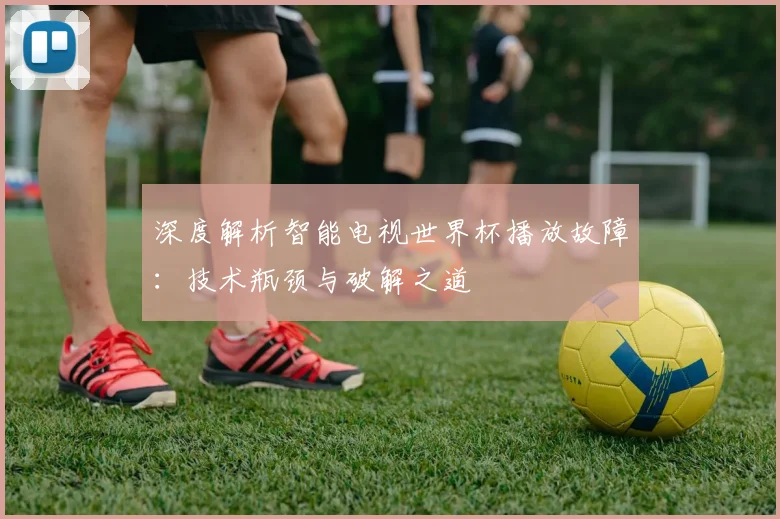 深度解析智能电视世界杯播放故障：技术瓶颈与破解之道