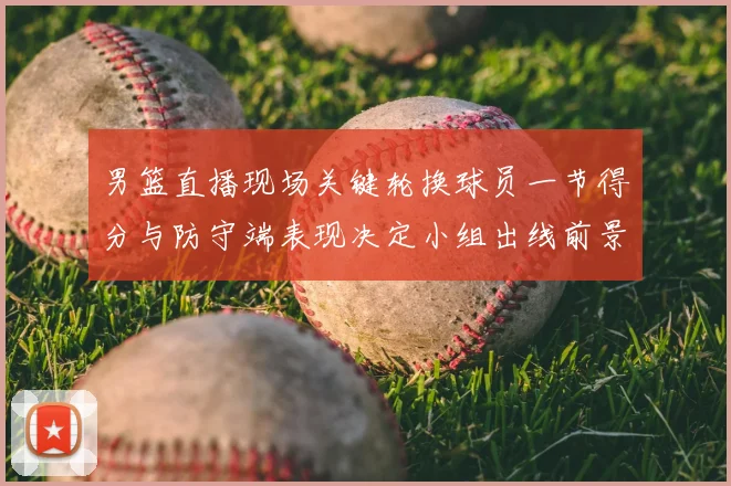 男篮直播现场关键轮换球员一节得分与防守端表现决定小组出线前景