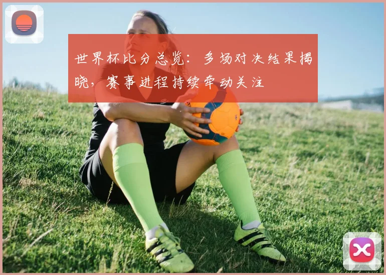 世界杯比分总览:多场对决结果揭晓,赛事进程持续牵动关注