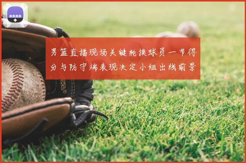 男篮直播现场关键轮换球员一节得分与防守端表现决定小组出线前景