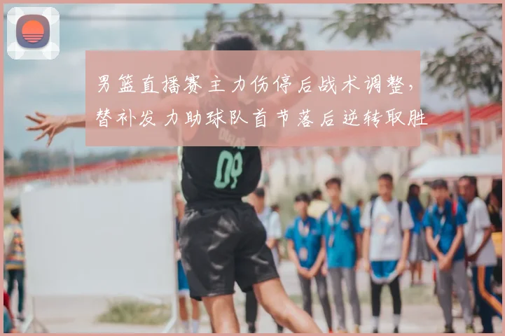 男篮直播赛主力伤停后战术调整，替补发力助球队首节落后逆转取胜