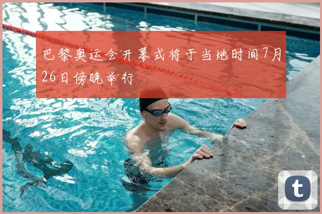 巴黎奥运会开幕式将于当地时间7月26日傍晚举行