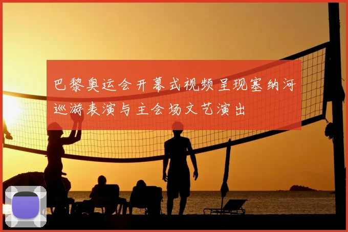 巴黎奥运会开幕式视频呈现塞纳河巡游表演与主会场文艺演出