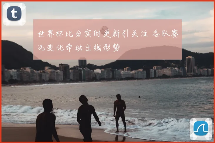 世界杯比分实时更新引关注 各队赛况变化牵动出线形势