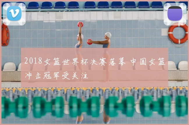 2018女篮世界杯决赛落幕 中国女篮冲击冠军受关注