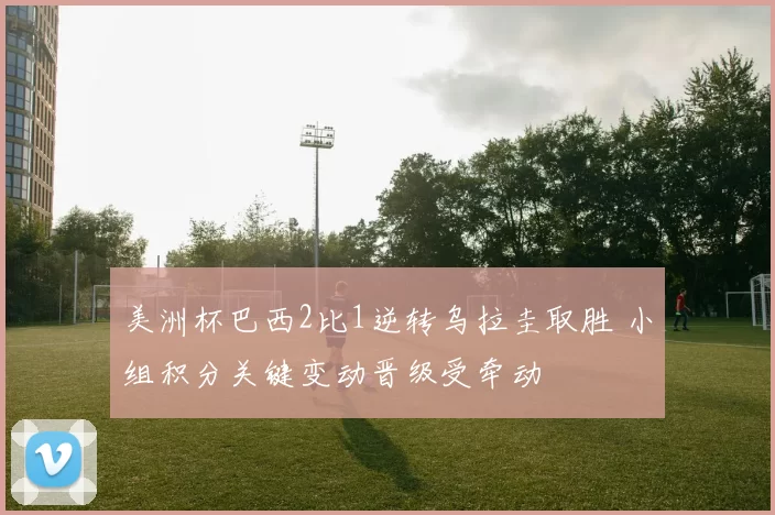 美洲杯巴西2比1逆转乌拉圭取胜 小组积分关键变动晋级受牵动