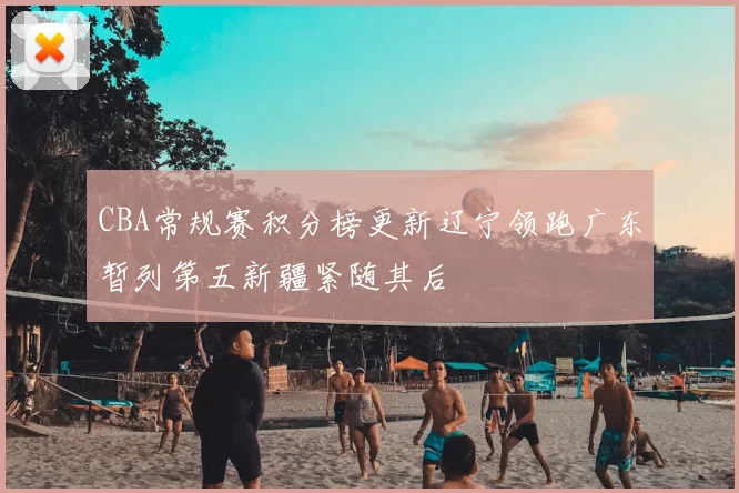 CBA常规赛积分榜更新辽宁领跑广东暂列第五新疆紧随其后