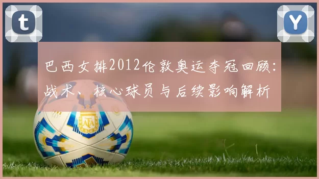 巴西女排2012伦敦奥运夺冠回顾:战术、核心球员与后续影响解析