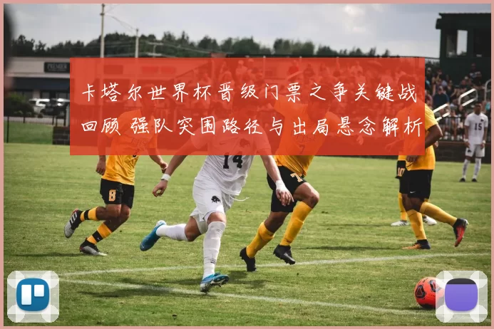 卡塔尔世界杯晋级门票之争关键战回顾 强队突围路径与出局悬念解析