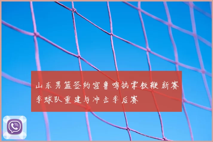 山东男篮签约宫鲁鸣执掌教鞭 新赛季球队重建与冲击季后赛