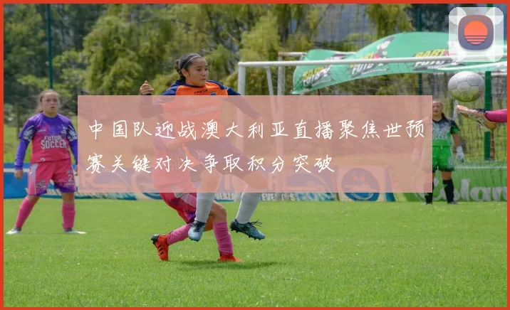 中国队迎战澳大利亚直播聚焦世预赛关键对决争取积分突破