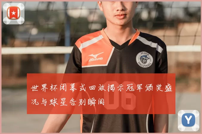 世界杯闭幕式回放揭示冠军颁奖盛况与球星告别瞬间