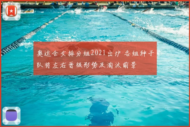 奥运会女排分组2021出炉 各组种子队将左右晋级形势及淘汰前景