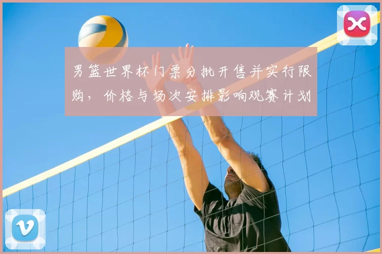 男篮世界杯门票分批开售并实行限购，价格与场次安排影响观赛计划
