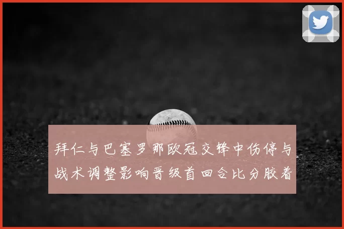拜仁与巴塞罗那欧冠交锋中伤停与战术调整影响晋级首回合比分胶着