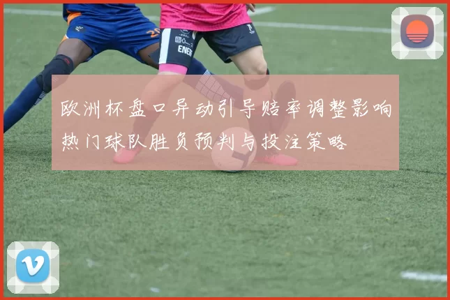 欧洲杯盘口异动引导赔率调整影响热门球队胜负预判与投注策略