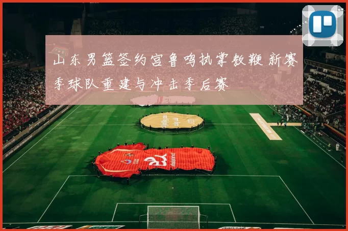 山东男篮签约宫鲁鸣执掌教鞭 新赛季球队重建与冲击季后赛