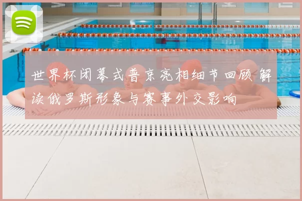 世界杯闭幕式普京亮相细节回顾 解读俄罗斯形象与赛事外交影响