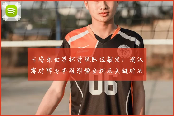 卡塔尔世界杯晋级队伍敲定，淘汰赛对阵与夺冠形势分析及关键对决与球队前景