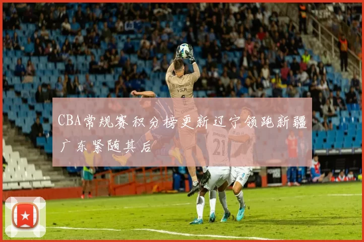 CBA常规赛积分榜更新辽宁领跑新疆广东紧随其后