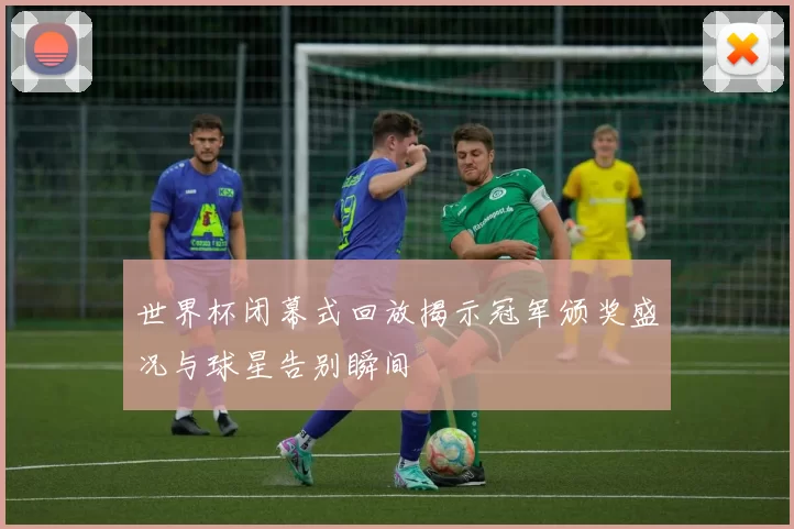 世界杯闭幕式回放揭示冠军颁奖盛况与球星告别瞬间