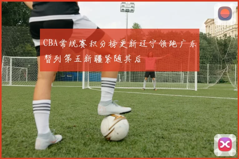 CBA常规赛积分榜更新辽宁领跑广东暂列第五新疆紧随其后