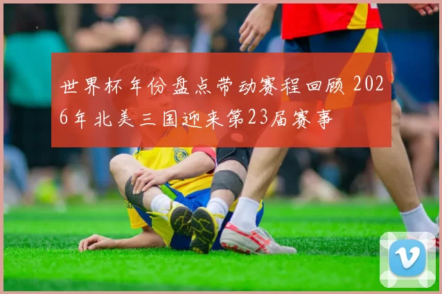 世界杯年份盘点带动赛程回顾 2026年北美三国迎来第23届赛事