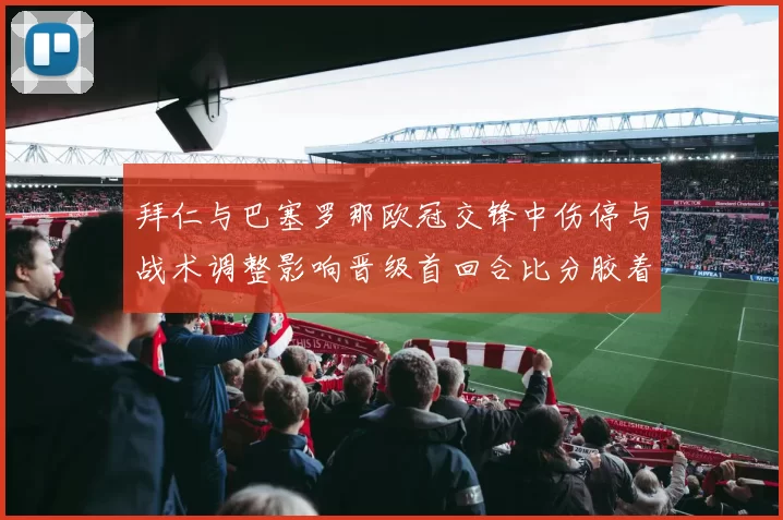 拜仁与巴塞罗那欧冠交锋中伤停与战术调整影响晋级首回合比分胶着