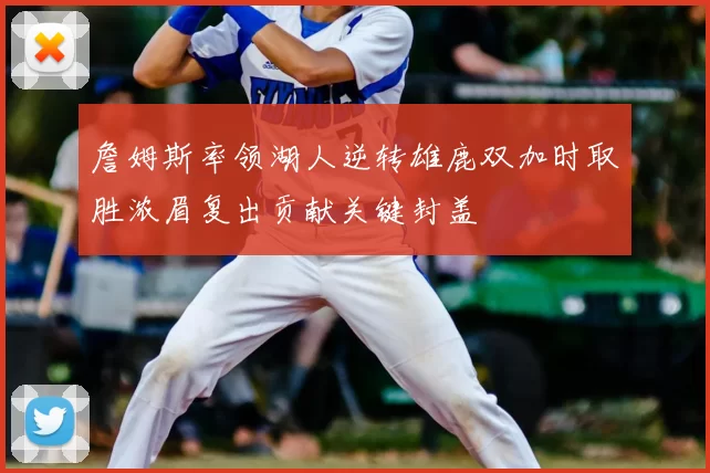 詹姆斯率领湖人逆转雄鹿双加时取胜浓眉复出贡献关键封盖